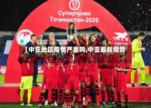 【中亚地区疫情严重吗,中亚最新局势】-第3张图片
