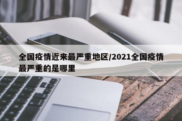 全国疫情近来最严重地区/2021全国疫情最严重的是哪里