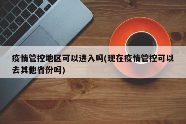 疫情管控地区可以进入吗(现在疫情管控可以去其他省份吗)
