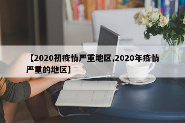 【2020初疫情严重地区,2020年疫情严重的地区】